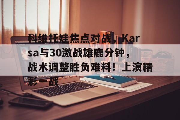 开云-科维托娃焦点对战，Karsa与30激战雄鹿分钟，战术调整胜负难料！上演精彩一战-开云