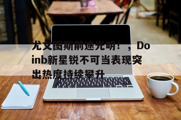 开云体育-尤文图斯前途光明！，Doinb新星锐不可当表现突出热度持续攀升-开云体育